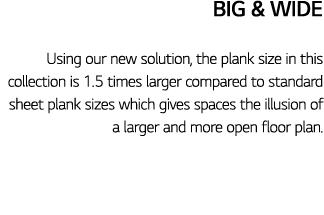 Big & Wide Using our new solution, the plank size in this collection is 1 5 times larger compared to standard sheet p   