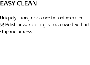 Easy Clean Uniquely strong resistance to contamination     Polish or wax coating is not allowed without stripping pro   