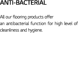 Anti-Bacterial All our flooring products offer an antibacterial function for high level of cleanliness and hygiene 